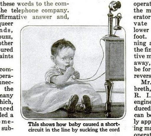 Ne zato što bi to moglo ozlijediti bebu, naravno. Ali vaš mali smotuljak radosti mogao bi kratko spojiti telefonski kabel i prekinuti gđu. Henderson iz susjedne kuće dok je ona usred pričanja vrućih tračeva. Početkom 20. stoljeća, PopSci izvještava da su telefonski operateri primili nekoliko poziva od izbezumljenih majki koje su bile zbunjene zašto je njihova veza bila tako nejasna nakon Juniorove sesije nicanja zubića. Pročitajte cijelu priču u Ne dopustite da vaša beba siše telefonski kabel!